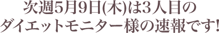 次週5月9日(木)は3人目のダイエットモニター様の速報です!