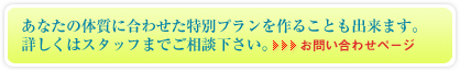 あなたの体質に合わせた特別プランを作ることも出来ます。詳しくはスタッフまでご相談下さい。